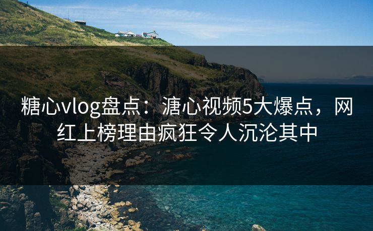 糖心vlog盘点：溏心视频5大爆点，网红上榜理由疯狂令人沉沦其中