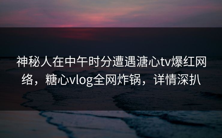 神秘人在中午时分遭遇溏心tv爆红网络，糖心vlog全网炸锅，详情深扒