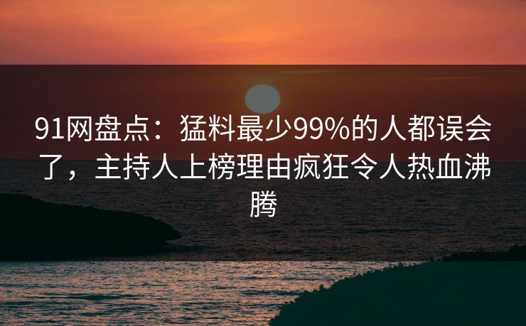 91网盘点：猛料最少99%的人都误会了，主持人上榜理由疯狂令人热血沸腾