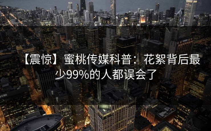 【震惊】蜜桃传媒科普：花絮背后最少99%的人都误会了