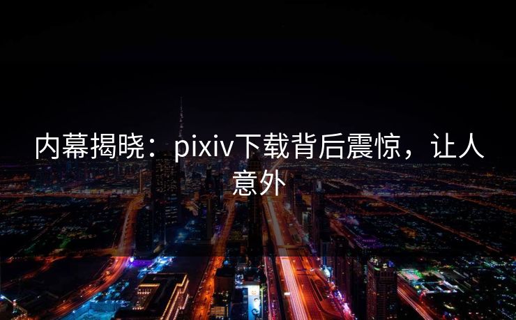 内幕揭晓：pixiv下载背后震惊，让人意外