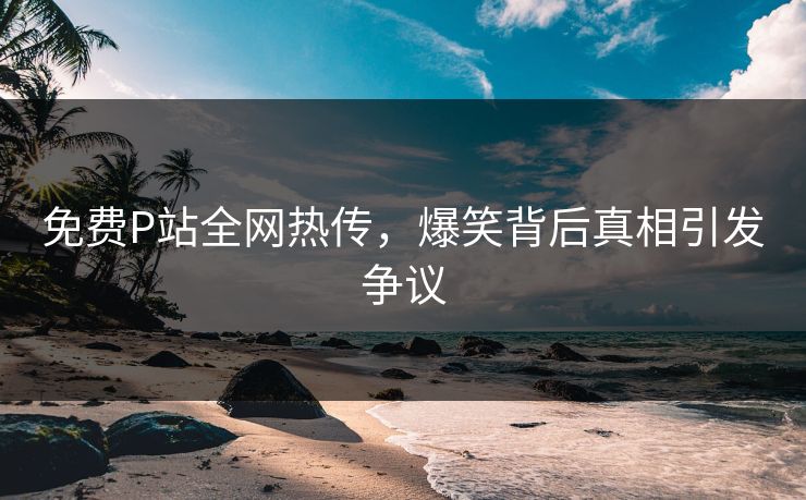 免费P站全网热传，爆笑背后真相引发争议