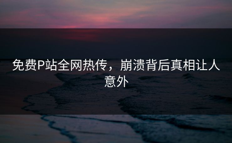 免费P站全网热传，崩溃背后真相让人意外