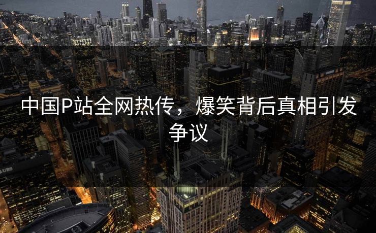 中国P站全网热传，爆笑背后真相引发争议