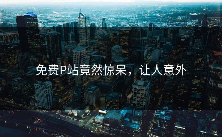 免费P站竟然惊呆，让人意外