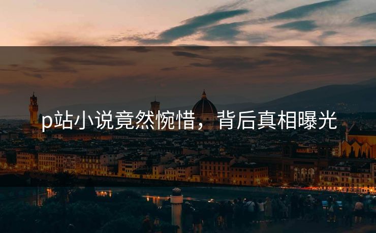 p站小说竟然惋惜，背后真相曝光