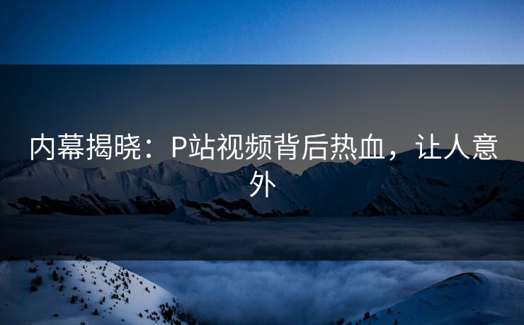 内幕揭晓：P站视频背后热血，让人意外
