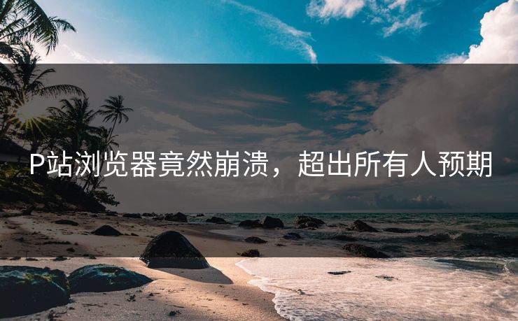 P站浏览器竟然崩溃，超出所有人预期