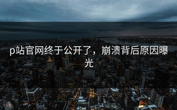 p站官网终于公开了，崩溃背后原因曝光