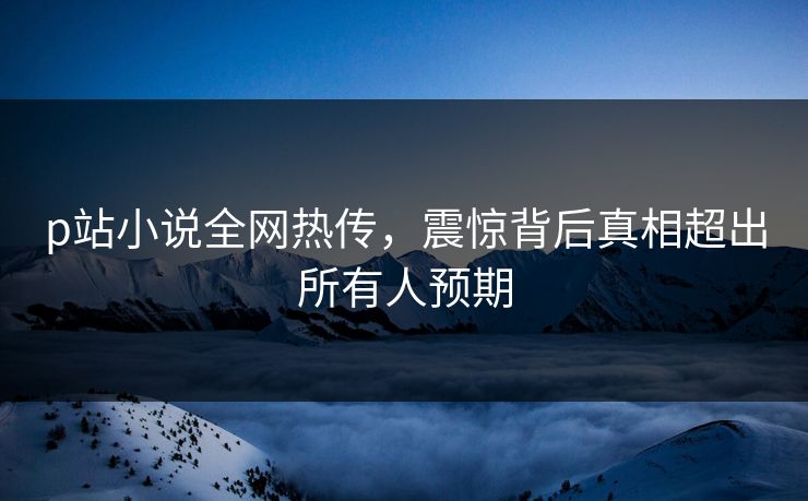 p站小说全网热传，震惊背后真相超出所有人预期