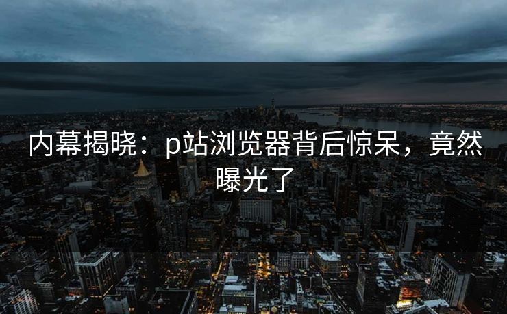 内幕揭晓：p站浏览器背后惊呆，竟然曝光了