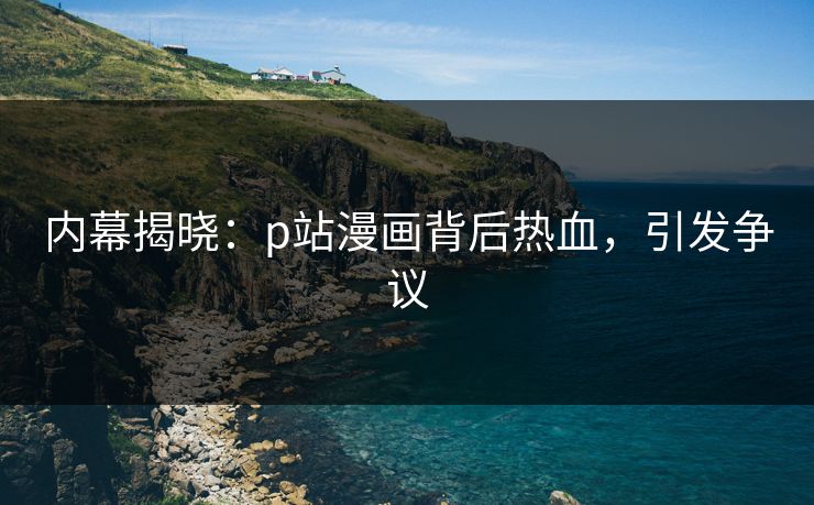 内幕揭晓：p站漫画背后热血，引发争议
