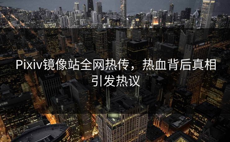 Pixiv镜像站全网热传，热血背后真相引发热议