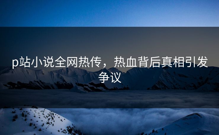 p站小说全网热传，热血背后真相引发争议