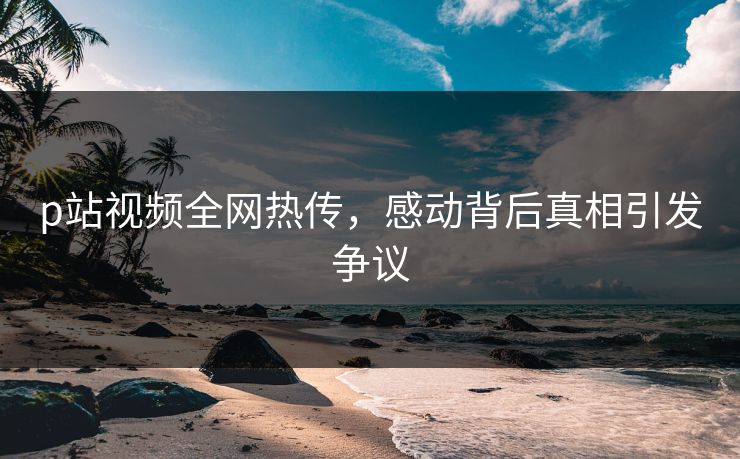 p站视频全网热传，感动背后真相引发争议