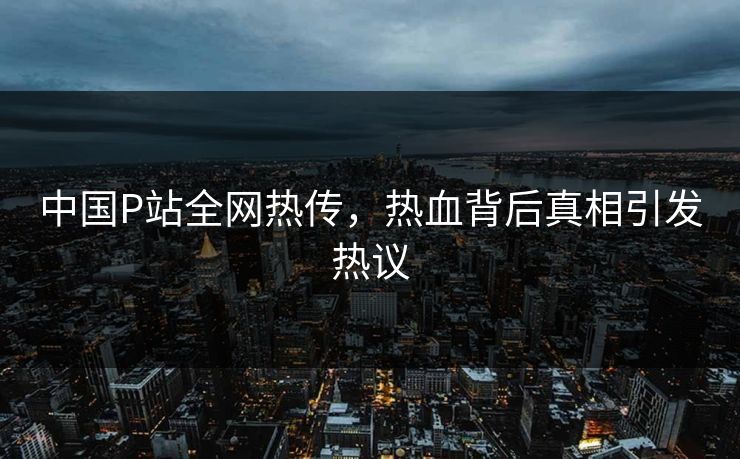 中国P站全网热传，热血背后真相引发热议