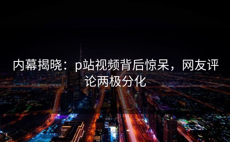 内幕揭晓：p站视频背后惊呆，网友评论两极分化
