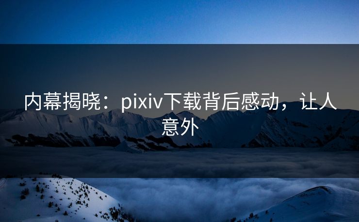内幕揭晓：pixiv下载背后感动，让人意外