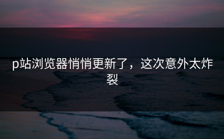 p站浏览器悄悄更新了，这次意外太炸裂