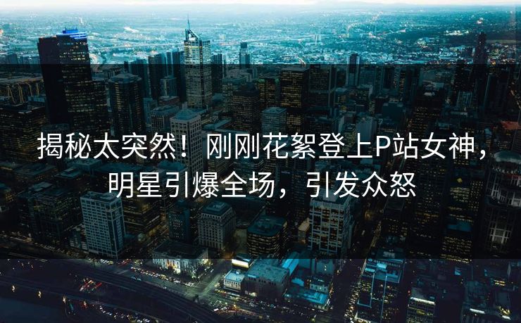 揭秘太突然！刚刚花絮登上P站女神，明星引爆全场，引发众怒