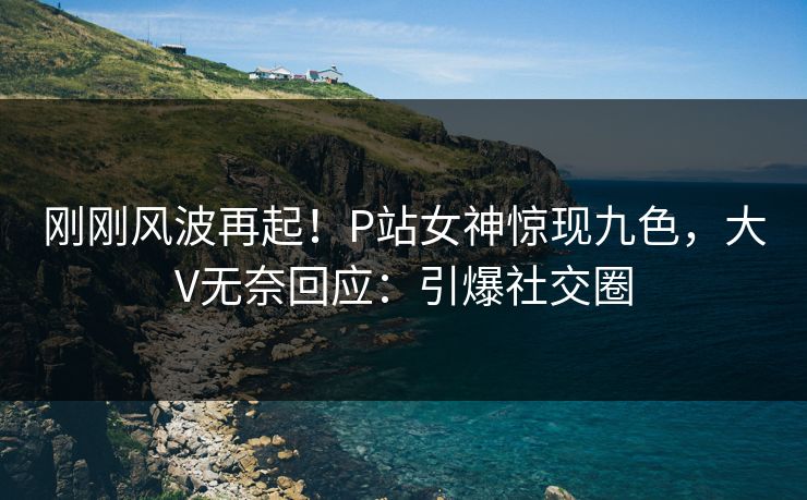 刚刚风波再起！P站女神惊现九色，大V无奈回应：引爆社交圈