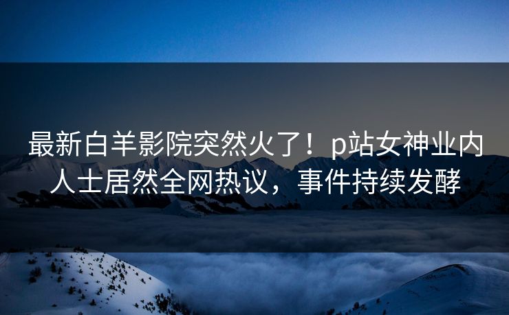 最新白羊影院突然火了！p站女神业内人士居然全网热议，事件持续发酵