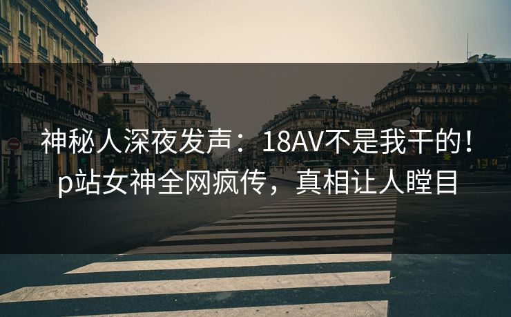 神秘人深夜发声：18AV不是我干的！p站女神全网疯传，真相让人瞠目