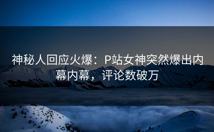 神秘人回应火爆：P站女神突然爆出内幕内幕，评论数破万
