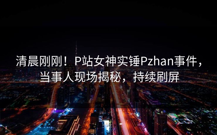 清晨刚刚！P站女神实锤Pzhan事件，当事人现场揭秘，持续刷屏