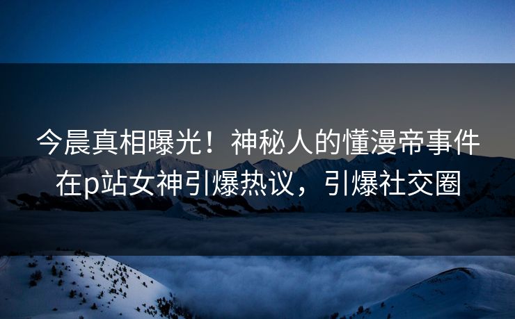 今晨真相曝光！神秘人的懂漫帝事件在p站女神引爆热议，引爆社交圈