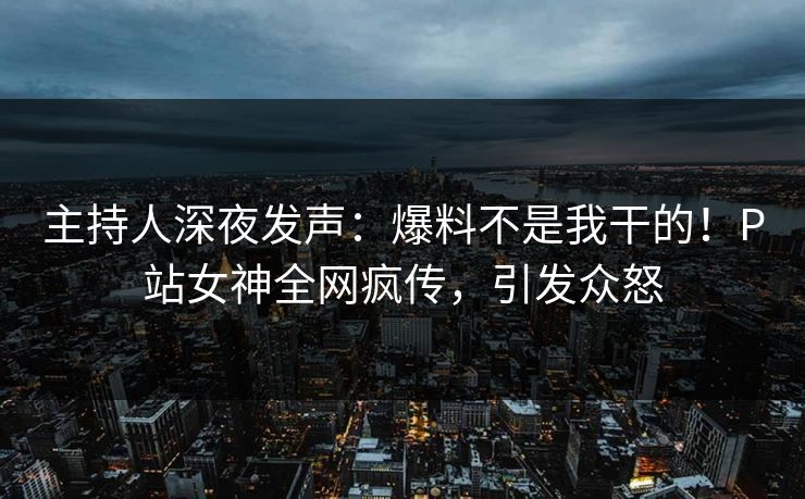 主持人深夜发声：爆料不是我干的！P站女神全网疯传，引发众怒