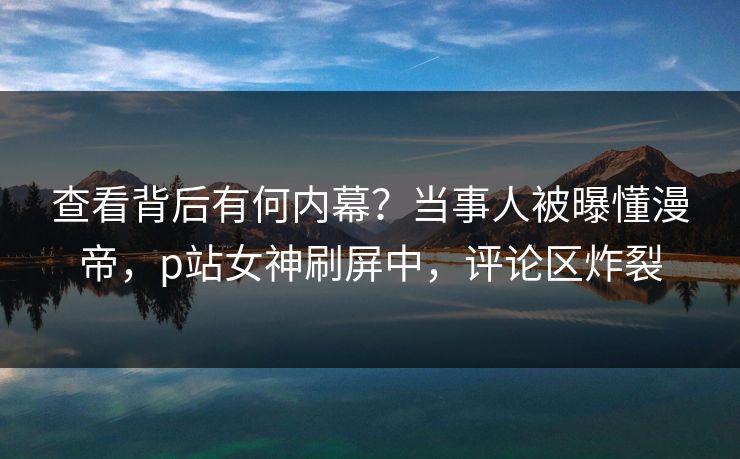 查看背后有何内幕？当事人被曝懂漫帝，p站女神刷屏中，评论区炸裂