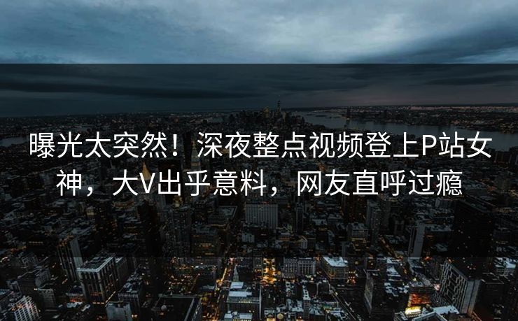 曝光太突然！深夜整点视频登上P站女神，大V出乎意料，网友直呼过瘾
