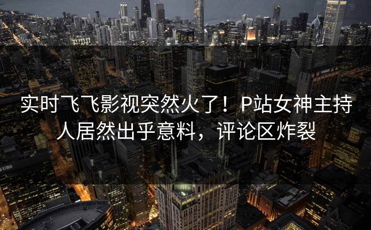 实时飞飞影视突然火了！P站女神主持人居然出乎意料，评论区炸裂