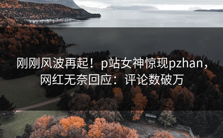 刚刚风波再起！p站女神惊现pzhan，网红无奈回应：评论数破万