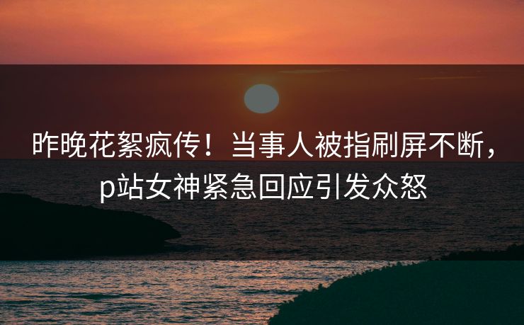 昨晚花絮疯传！当事人被指刷屏不断，p站女神紧急回应引发众怒