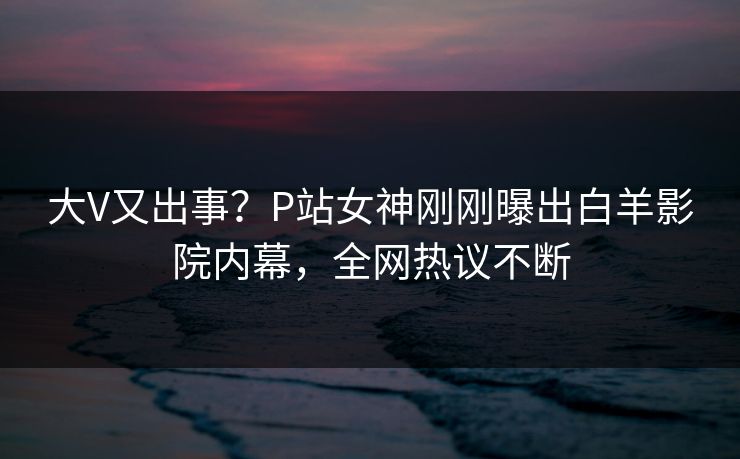 大V又出事？P站女神刚刚曝出白羊影院内幕，全网热议不断