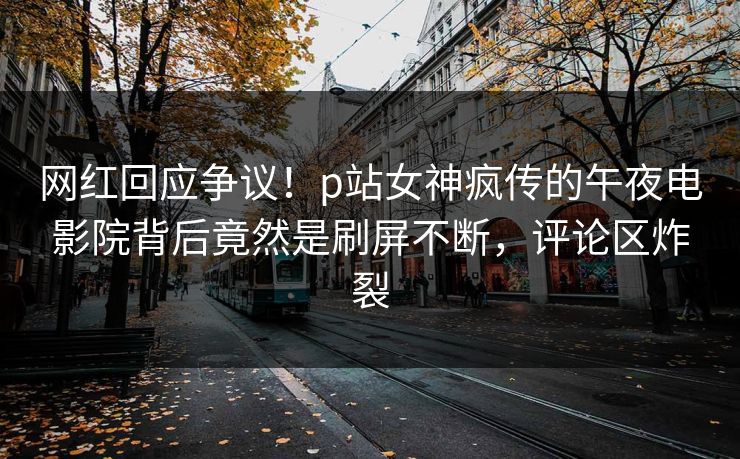 网红回应争议！p站女神疯传的午夜电影院背后竟然是刷屏不断，评论区炸裂