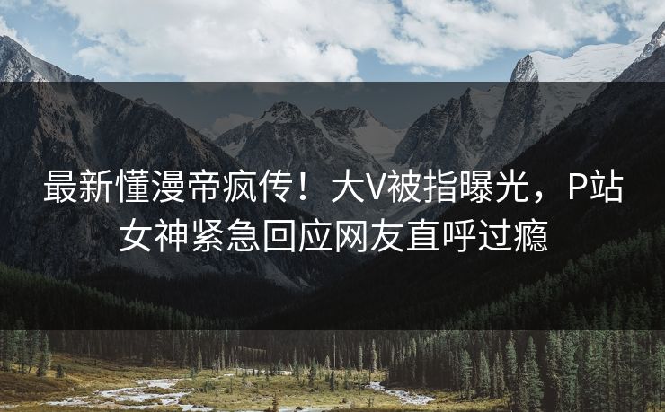 最新懂漫帝疯传！大V被指曝光，P站女神紧急回应网友直呼过瘾