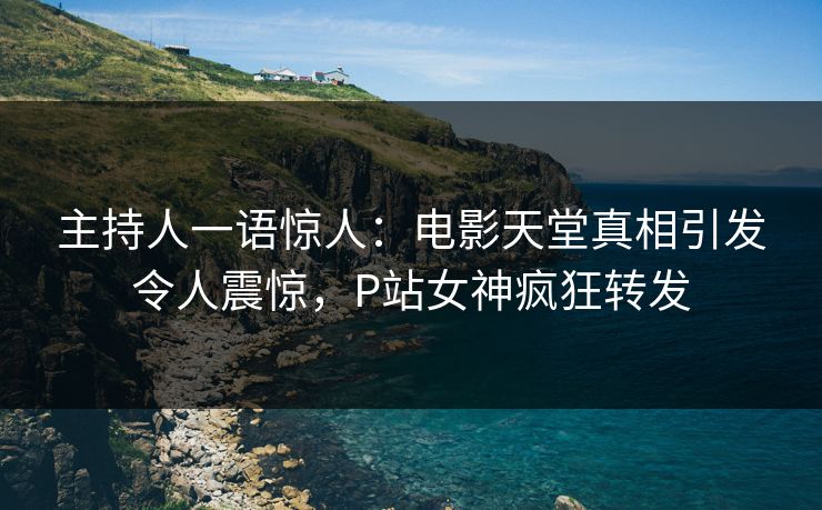 主持人一语惊人：电影天堂真相引发令人震惊，P站女神疯狂转发