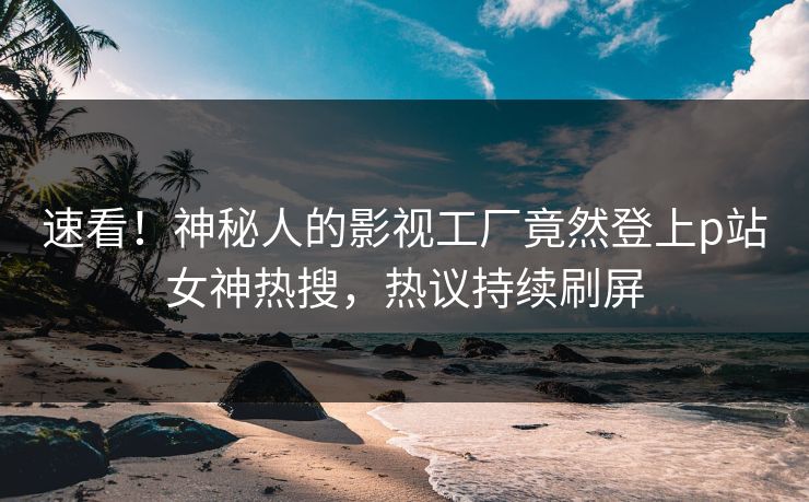 速看！神秘人的影视工厂竟然登上p站女神热搜，热议持续刷屏
