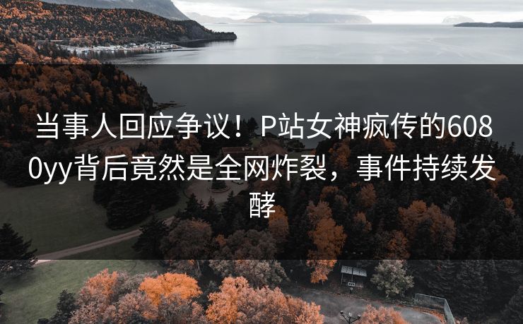 当事人回应争议！P站女神疯传的6080yy背后竟然是全网炸裂，事件持续发酵