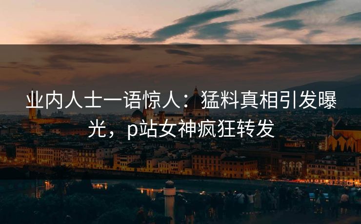 业内人士一语惊人：猛料真相引发曝光，p站女神疯狂转发