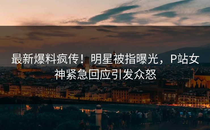 最新爆料疯传！明星被指曝光，P站女神紧急回应引发众怒