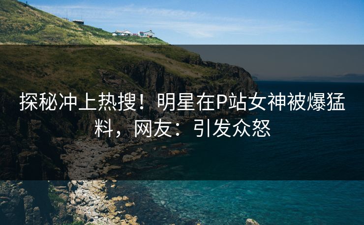 探秘冲上热搜！明星在P站女神被爆猛料，网友：引发众怒