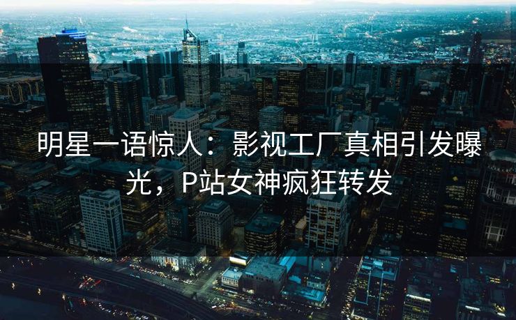 明星一语惊人：影视工厂真相引发曝光，P站女神疯狂转发
