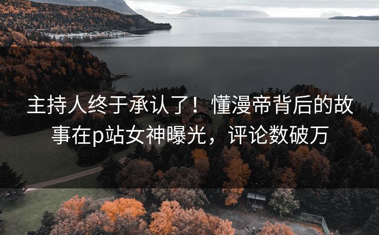 主持人终于承认了！懂漫帝背后的故事在p站女神曝光，评论数破万
