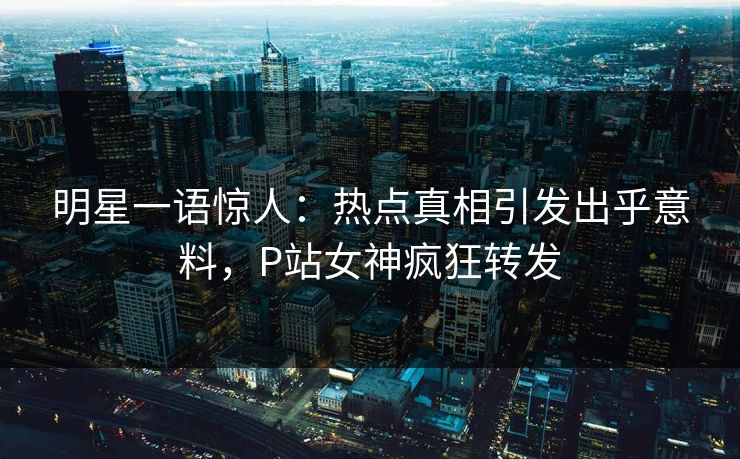 明星一语惊人：热点真相引发出乎意料，P站女神疯狂转发