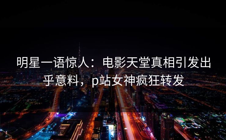明星一语惊人：电影天堂真相引发出乎意料，p站女神疯狂转发