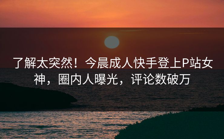 了解太突然！今晨成人快手登上P站女神，圈内人曝光，评论数破万